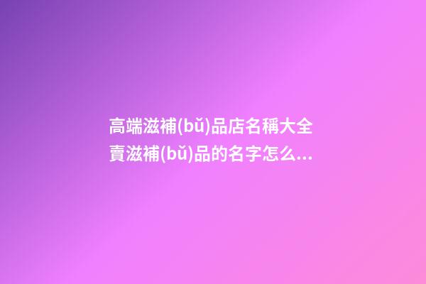 高端滋補(bǔ)品店名稱大全 賣滋補(bǔ)品的名字怎么取-第1張-店鋪起名-玄機(jī)派